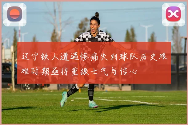 辽宁铁人遭遇惨痛失利球队历史艰难时期亟待重振士气与信心