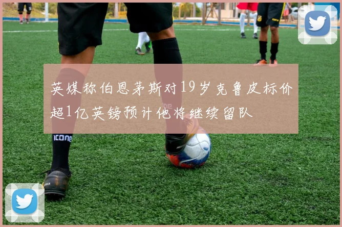 英媒称伯恩茅斯对19岁克鲁皮标价超1亿英镑预计他将继续留队