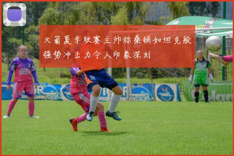 火箭夏季联赛主帅称桑顿如坦克般强势冲击力令人印象深刻