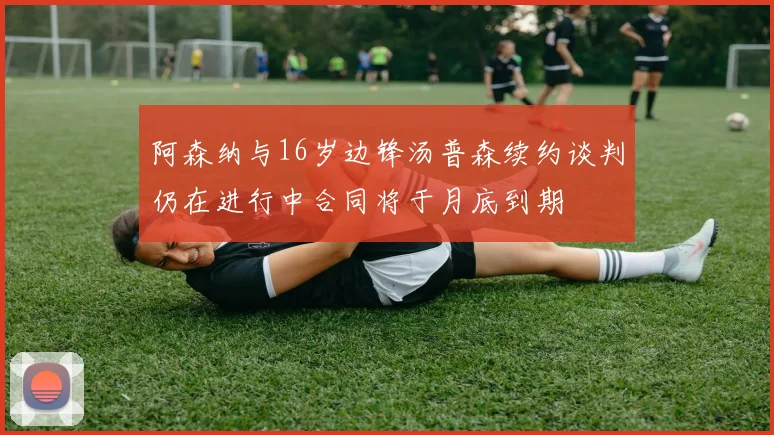 阿森纳与16岁边锋汤普森续约谈判仍在进行中合同将于月底到期