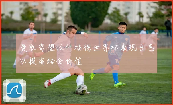 曼联寄望拉什福德世界杯表现出色以提高转会价值