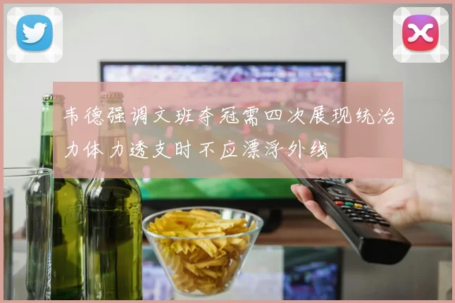 韦德强调文班夺冠需四次展现统治力体力透支时不应漂浮外线