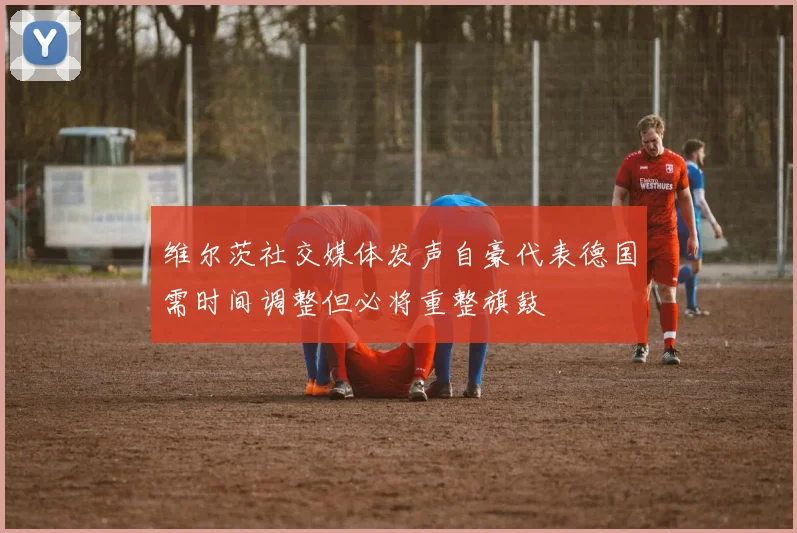 维尔茨社交媒体发声自豪代表德国需时间调整但必将重整旗鼓