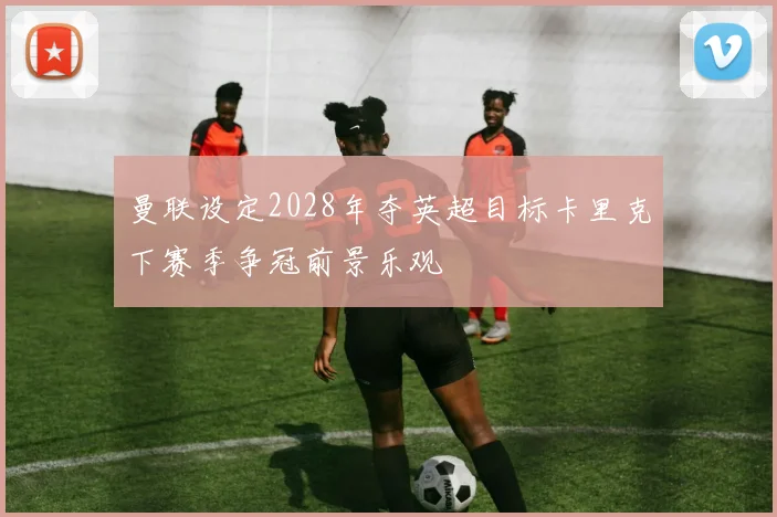 曼联设定2028年夺英超目标卡里克下赛季争冠前景乐观