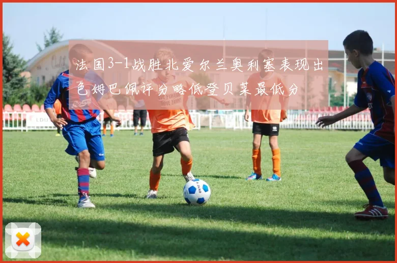 法国3-1战胜北爱尔兰奥利塞表现出色姆巴佩评分略低登贝莱最低分
