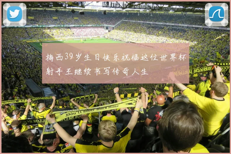 梅西39岁生日快乐祝福这位世界杯射手王继续书写传奇人生