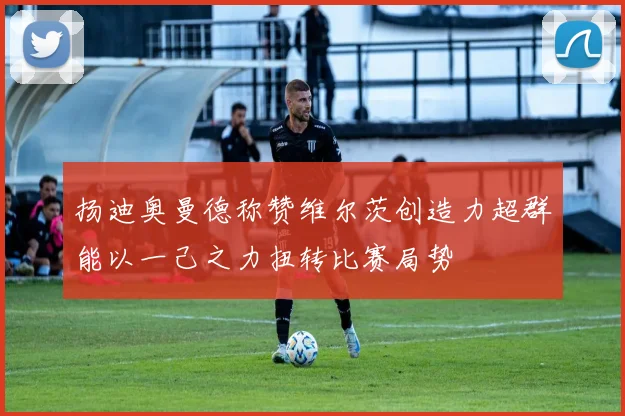扬迪奥曼德称赞维尔茨创造力超群能以一己之力扭转比赛局势