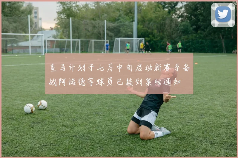 皇马计划于七月中旬启动新赛季备战阿诺德等球员已接到集结通知