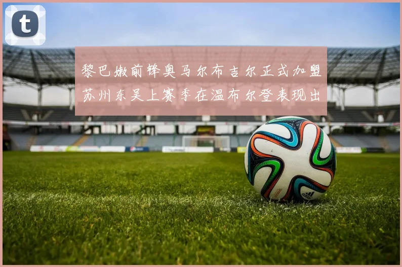 黎巴嫩前锋奥马尔布吉尔正式加盟苏州东吴上赛季在温布尔登表现出色