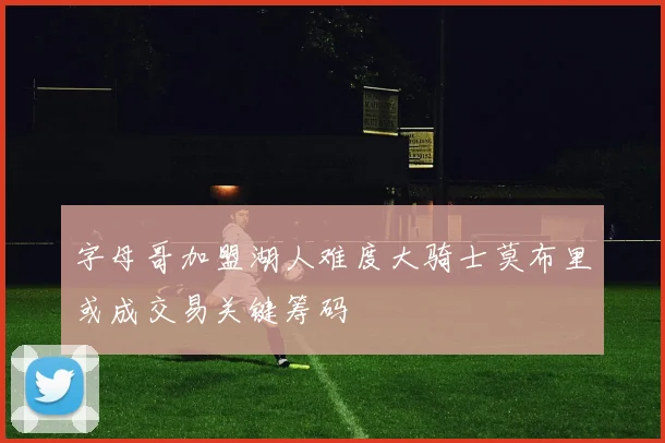 字母哥加盟湖人难度大骑士莫布里或成交易关键筹码