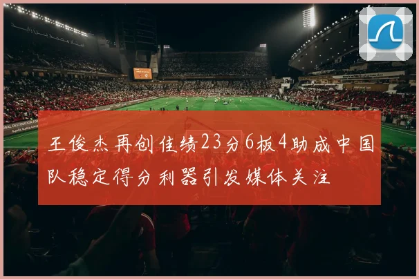王俊杰再创佳绩23分6板4助成中国队稳定得分利器引发媒体关注
